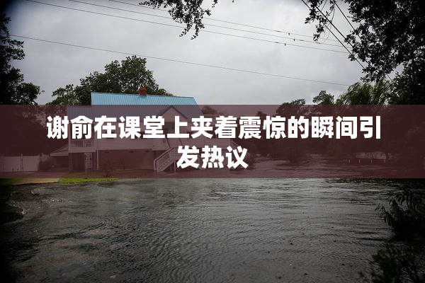 谢俞在课堂上夹着震惊的瞬间引发热议