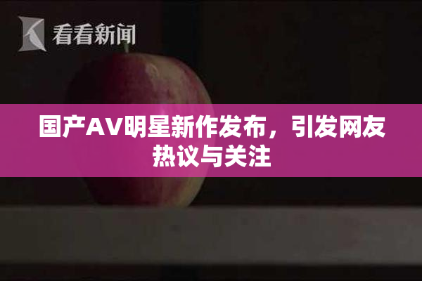 国产AV明星新作发布，引发网友热议与关注