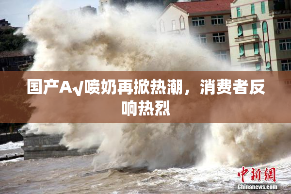 国产A√喷奶再掀热潮，消费者反响热烈
