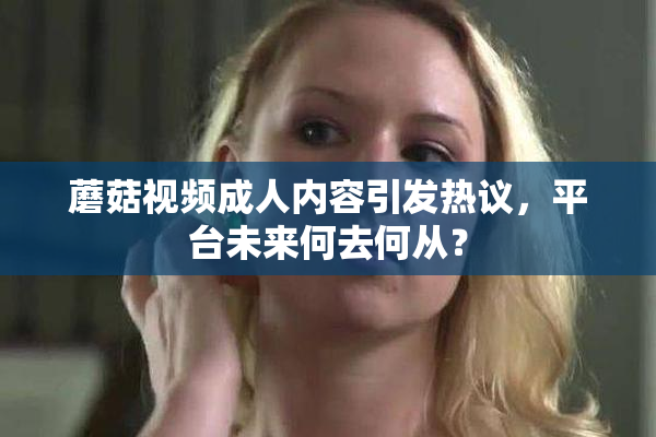 蘑菇视频成人内容引发热议，平台未来何去何从？