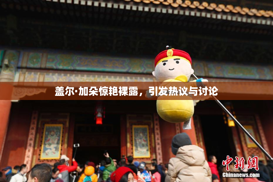 盖尔·加朵惊艳裸露，引发热议与讨论