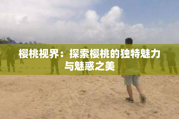 樱桃视界：探索樱桃的独特魅力与魅惑之美