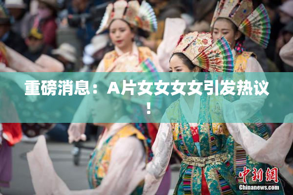 重磅消息：A片女女女女引发热议！