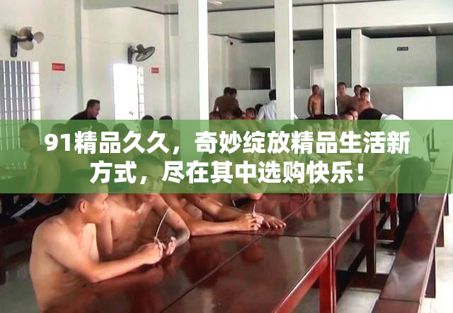 91精品久久，奇妙绽放精品生活新方式，尽在其中选购快乐！