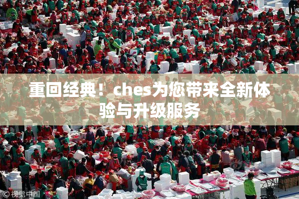 重回经典！ches为您带来全新体验与升级服务