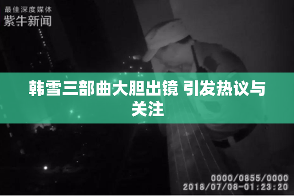 韩雪三部曲大胆出镜 引发热议与关注