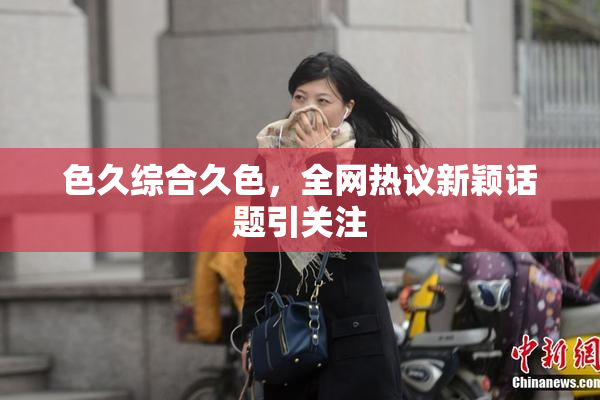 色久综合久色，全网热议新颖话题引关注