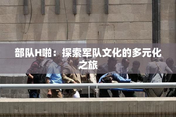 部队H啪：探索军队文化的多元化之旅