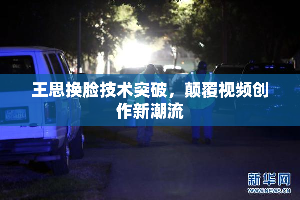 王思换脸技术突破，颠覆视频创作新潮流