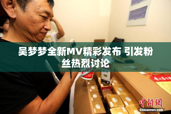 吴梦梦全新MV精彩发布 引发粉丝热烈讨论