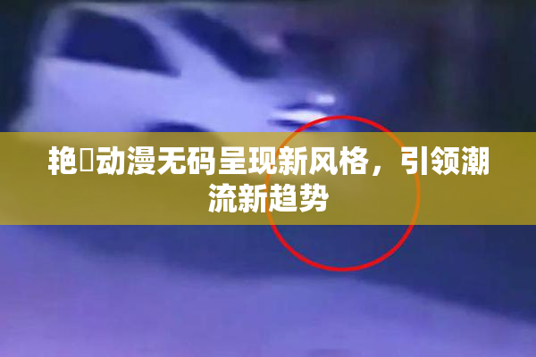 艳鉧动漫无码呈现新风格，引领潮流新趋势