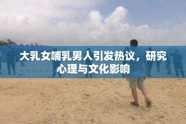 大乳女哺乳男人引发热议，研究心理与文化影响