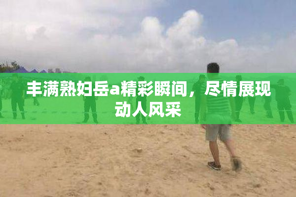 丰满熟妇岳a精彩瞬间，尽情展现动人风采