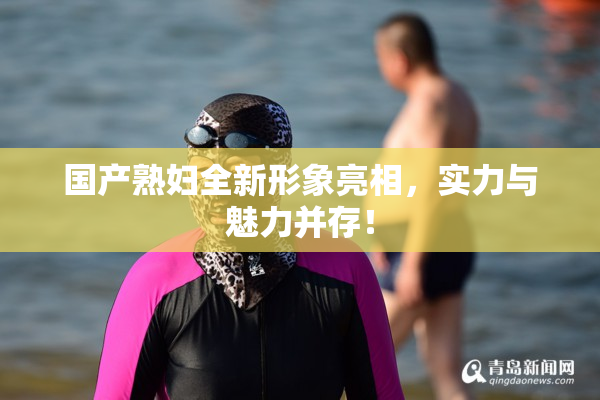 国产熟妇全新形象亮相，实力与魅力并存！