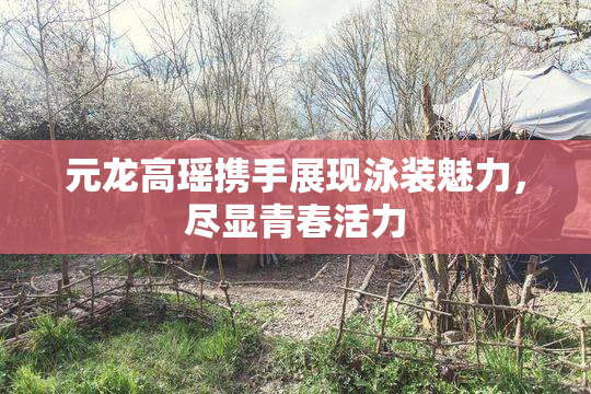 元龙高瑶携手展现泳装魅力，尽显青春活力