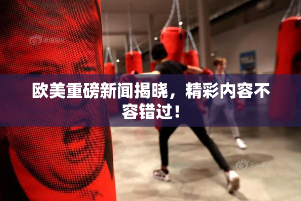 欧美重磅新闻揭晓，精彩内容不容错过！