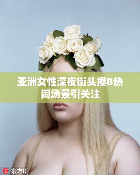 亚洲女性深夜街头搡B热闹场景引关注