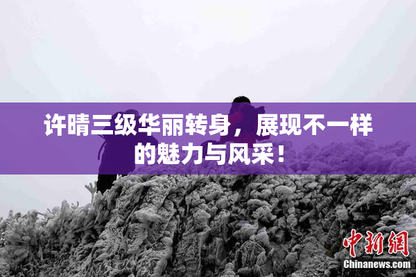 许晴三级华丽转身，展现不一样的魅力与风采！