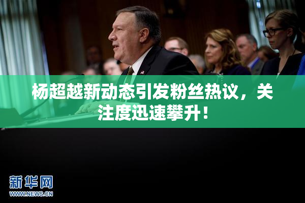 杨超越新动态引发粉丝热议，关注度迅速攀升！