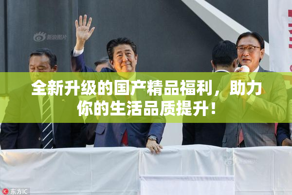 全新升级的国产精品福利，助力你的生活品质提升！