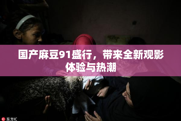国产麻豆91盛行，带来全新观影体验与热潮