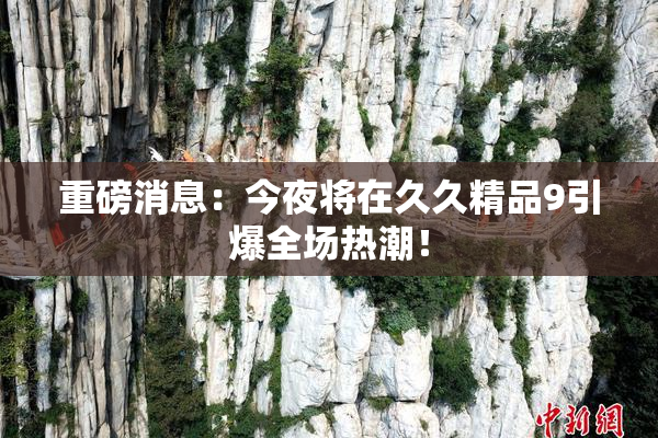 重磅消息：今夜将在久久精品9引爆全场热潮！