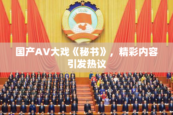 国产AV大戏《秘书》，精彩内容引发热议