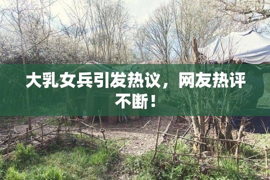 大乳女兵引发热议，网友热评不断！