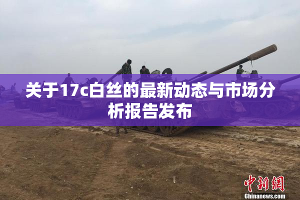 关于17c白丝的最新动态与市场分析报告发布
