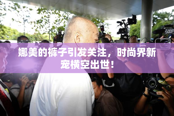 娜美的裤子引发关注，时尚界新宠横空出世！