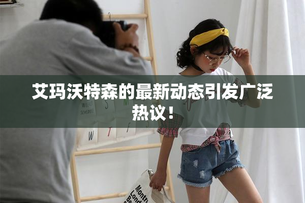 艾玛沃特森的最新动态引发广泛热议！