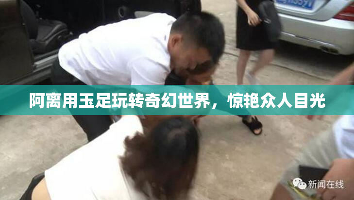 阿离用玉足玩转奇幻世界，惊艳众人目光