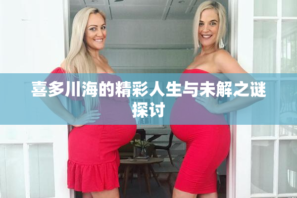 喜多川海的精彩人生与未解之谜探讨