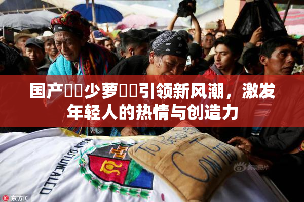 国产❌‌少萝❌‌引领新风潮，激发年轻人的热情与创造力