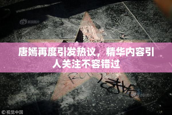 唐嫣再度引发热议，精华内容引人关注不容错过