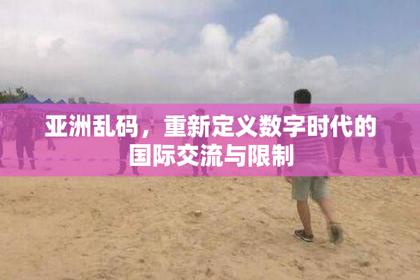 亚洲乱码，重新定义数字时代的国际交流与限制