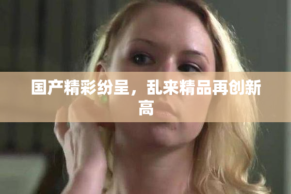 国产精彩纷呈，乱来精品再创新高