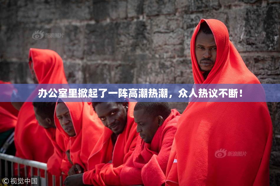 办公室里掀起了一阵高潮热潮，众人热议不断！