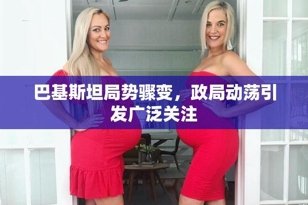 巴基斯坦局势骤变，政局动荡引发广泛关注