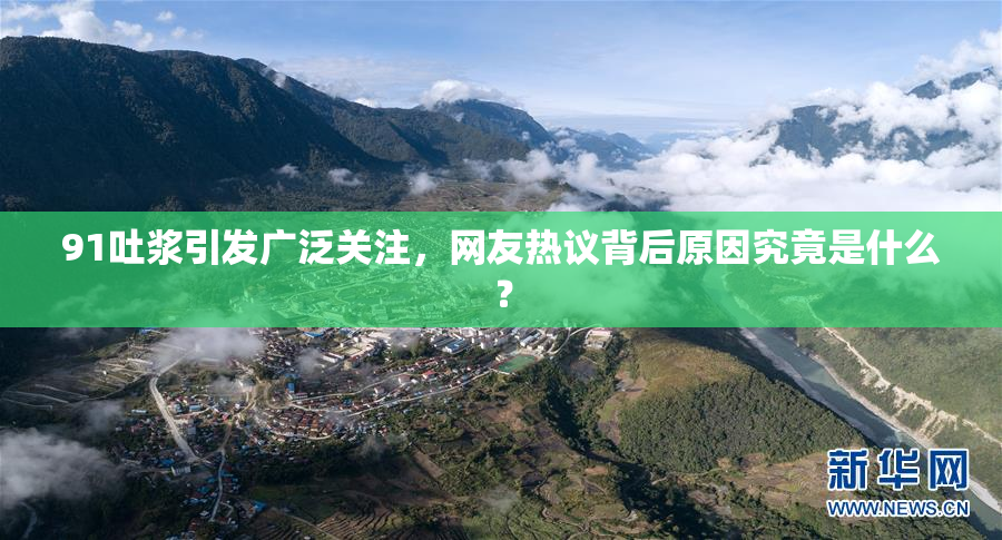 91吐浆引发广泛关注，网友热议背后原因究竟是什么？