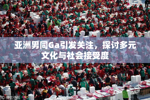 亚洲男同Ga引发关注，探讨多元文化与社会接受度