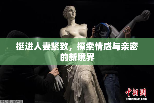 挺进人妻紧致，探索情感与亲密的新境界