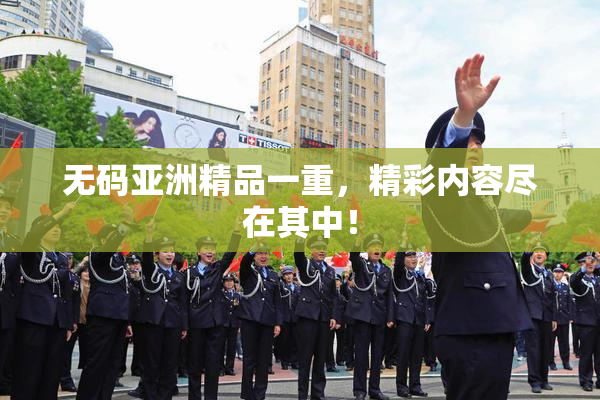 无码亚洲精品一重，精彩内容尽在其中！