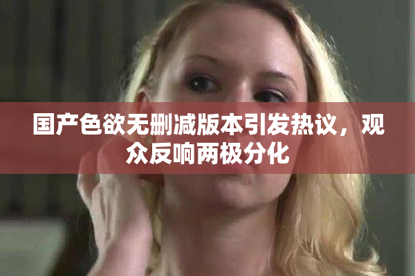 国产色欲无删减版本引发热议，观众反响两极分化