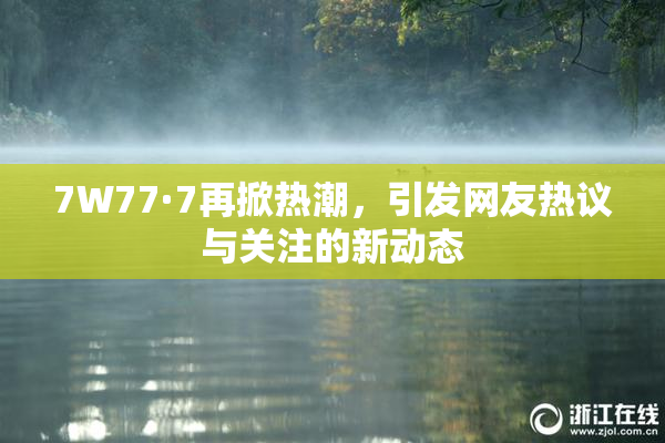 7W77·7再掀热潮，引发网友热议与关注的新动态