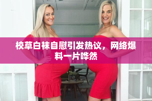 校草白袜自慰引发热议，网络爆料一片哗然