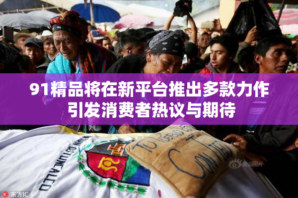 91精品将在新平台推出多款力作 引发消费者热议与期待