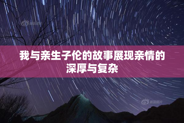 我与亲生子伦的故事展现亲情的深厚与复杂