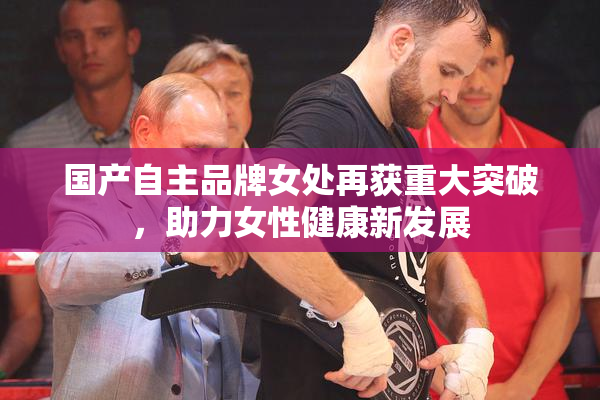 国产自主品牌女处再获重大突破，助力女性健康新发展