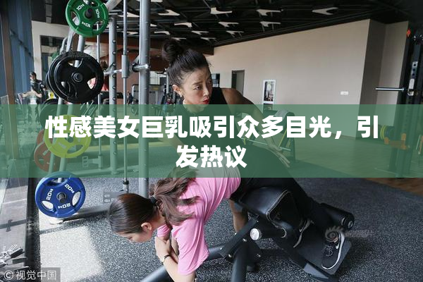 性感美女巨乳吸引众多目光，引发热议